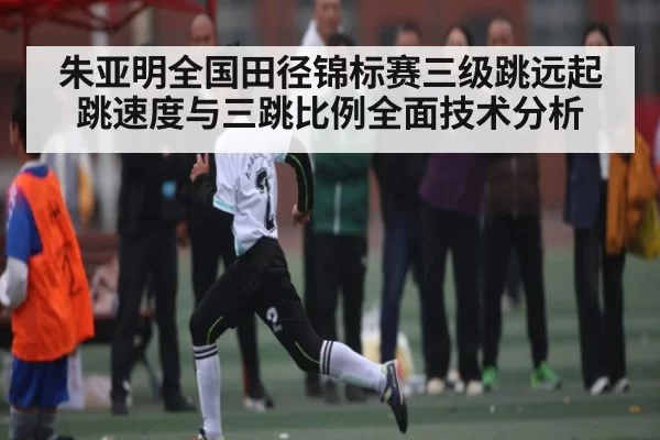 朱亚明全国田径锦标赛三级跳远起跳速度与三跳比例全面技术分析