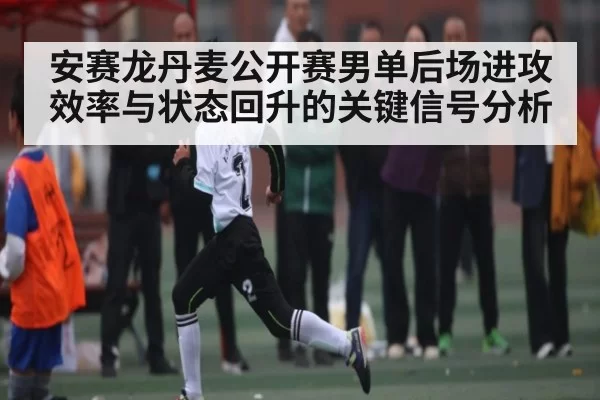 安赛龙丹麦公开赛男单后场进攻效率与状态回升的关键信号分析